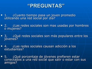“ PREGUNTAS” 1.     ¿Cuanto tiempo pasa un joven promedio utilizando una red social por día? 2.     ¿Las redes sociales son mas usadas por hombres o mujeres? 3.     ¿Qué redes sociales son más populares entre los jóvenes? 4.     ¿Las redes sociales causan adicción a los estudiantes? 5.     ¿Qué porcentaje de jóvenes prefieren estar conectados a una red social que salir o estar con sus amigos? 