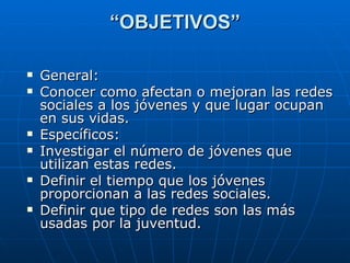 “ OBJETIVOS” General: Conocer como afectan o mejoran las redes sociales a los jóvenes y que lugar ocupan en sus vidas. Específicos: Investigar el número de jóvenes que utilizan estas redes. Definir el tiempo que los jóvenes proporcionan a las redes sociales. Definir que tipo de redes son las más usadas por la juventud. 