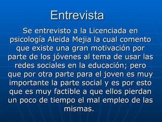 Entrevista Se entrevisto a la Licenciada en psicología Aleida Mejia la cual comento que existe una gran motivación por parte de los jóvenes al tema de usar las redes sociales en la educación; pero que por otra parte para el joven es muy importante la parte social y es por esto que es muy factible a que ellos pierdan un poco de tiempo el mal empleo de las mismas.  