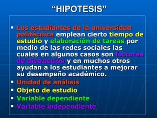 “ HIPOTESIS” Los estudiantes de la universidad politécnica  emplean cierto  tiempo de estudio  y   elaboración de tareas  por medio de las redes sociales las cuales en algunos casos son  factores de distracción  y en muchos otros ayudan a los estudiantes a mejorar su desempeño académico. Unidad de análisis Objeto de estudio Variable dependiente Variable independiente 