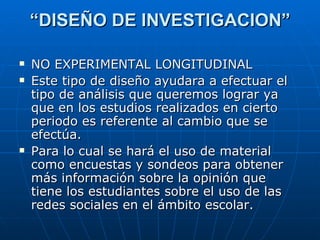 “ DISEÑO DE INVESTIGACION” NO EXPERIMENTAL LONGITUDINAL Este tipo de diseño ayudara a efectuar el tipo de análisis que queremos lograr ya que en los estudios realizados en cierto periodo es referente al cambio que se efectúa. Para lo cual se hará el uso de material como encuestas y sondeos para obtener más información sobre la opinión que tiene los estudiantes sobre el uso de las redes sociales en el ámbito escolar. 