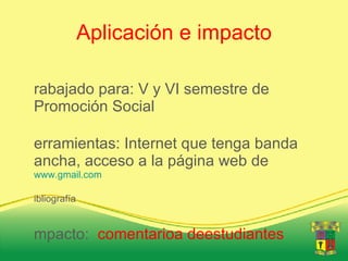 Aplicación e impacto Trabajado para: V y VI semestre de Promoción Social Herramientas: Internet que tenga banda ancha, acceso a la página web de www.gmail.com Bibliografía Impacto: comentarioa deestudiantes