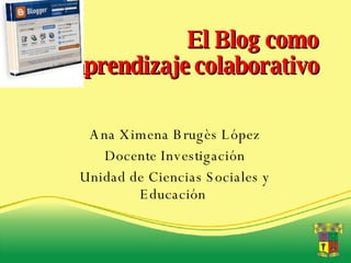 El Blog como aprendizaje colaborativo Ana Ximena Brugès López Docente Investigación Unidad de Ciencias Sociales y Educación  