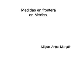 Medidas en frontera
en México.
Miguel Ángel Margáin
 