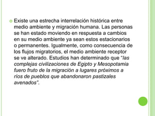    Existe una estrecha interrelación histórica entre
    medio ambiente y migración humana. Las personas
    se han estado moviendo en respuesta a cambios
    en su medio ambiente ya sean estos estacionarios
    o permanentes. Igualmente, como consecuencia de
    los flujos migratorios, el medio ambiente receptor
    se ve alterado. Estudios han determinado que “las
    complejas civilizaciones de Egipto y Mesopotamia
    fuero fruto de la migración a lugares próximos a
    ríos de pueblos que abandonaron pastizales
    avenados”.
 