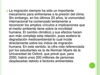    La migración siempre ha sido un importante
    mecanismo para enfrentarse a la presión del clima.
    Sin embargo, en los últimos 20 años, la comunidad
    internacional ha comenzado lentamente a
    reconocer los amplios vínculos e implicaciones que
    el medio ambiente tiene sobre la movilidad
    humana. El cambio climático y sus efectos hacen
    aun más compleja esta relación, pues acelera la
    degradación medioambiental lo cual incide
    directamente sobre los índice de migración
    humana. En este sentido, la cifra más referenciada
    por los estudiantes es la de Norman Myers de la
    Universidad de Oxford, que prevé que, para
    2050, habrá unos 200 millones de personas
    desplazadas debido a factores ambientales.
 