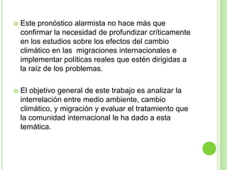    Este pronóstico alarmista no hace más que
    confirmar la necesidad de profundizar críticamente
    en los estudios sobre los efectos del cambio
    climático en las migraciones internacionales e
    implementar políticas reales que estén dirigidas a
    la raíz de los problemas.

   El objetivo general de este trabajo es analizar la
    interrelación entre medio ambiente, cambio
    climático, y migración y evaluar el tratamiento que
    la comunidad internacional le ha dado a esta
    temática.
 