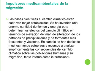    Las bases científicas el cambio climático están
    cada vez mejor establecidas. Se ha invertido una
    enorme cantidad de tiempo y energía para
    determinar los efectos del cambio climático en
    términos de elevación del mar, de alteración de los
    patrones de precipitaciones y de tormentas más
    frecuentes y violentas. En cambio se han dedicado
    muchos menos esfuerzos y recursos a analizar
    empíricamente las consecuencias del cambio
    climático sobre las poblaciones humanas y su
    migración, tanto interna como internacional.
 