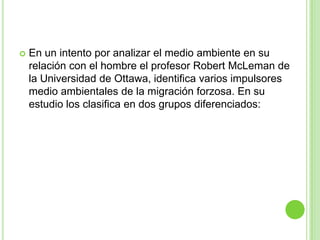    En un intento por analizar el medio ambiente en su
    relación con el hombre el profesor Robert McLeman de
    la Universidad de Ottawa, identifica varios impulsores
    medio ambientales de la migración forzosa. En su
    estudio los clasifica en dos grupos diferenciados:
 