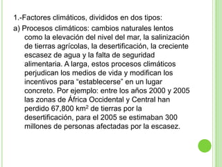 1.-Factores climáticos, divididos en dos tipos:
a) Procesos climáticos: cambios naturales lentos
    como la elevación del nivel del mar, la salinización
    de tierras agrícolas, la desertificación, la creciente
    escasez de agua y la falta de seguridad
    alimentaria. A larga, estos procesos climáticos
    perjudican los medios de vida y modifican los
    incentivos para “establecerse” en un lugar
    concreto. Por ejemplo: entre los años 2000 y 2005
    las zonas de África Occidental y Central han
    perdido 67,800 km2 de tierras por la
    desertificación, para el 2005 se estimaban 300
    millones de personas afectadas por la escasez.
 