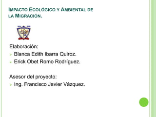 IMPACTO ECOLÓGICO Y AMBIENTAL DE
LA MIGRACIÓN.




Elaboración:
 Blanca Edith Ibarra Quiroz.

 Erick Obet Romo Rodríguez.



Asesor del proyecto:
 Ing. Francisco Javier Vázquez.
 