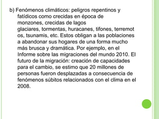 b) Fenómenos climáticos: peligros repentinos y
    fatídicos como crecidas en época de
    monzones, crecidas de lagos
    glaciares, tormentas, huracanes, tifones, terremot
    os, tsunamis, etc. Estos obligan a las poblaciones
    a abandonar sus hogares de una forma mucho
    más brusca y dramática. Por ejemplo, en el
    Informe sobre las migraciones del mundo 2010. El
    futuro de la migración: creación de capacidades
    para el cambio, se estimo que 20 millones de
    personas fueron desplazadas a consecuencia de
    fenómenos súbitos relacionados con el clima en el
    2008.
 