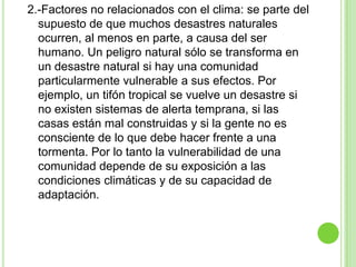 2.-Factores no relacionados con el clima: se parte del
  supuesto de que muchos desastres naturales
  ocurren, al menos en parte, a causa del ser
  humano. Un peligro natural sólo se transforma en
  un desastre natural si hay una comunidad
  particularmente vulnerable a sus efectos. Por
  ejemplo, un tifón tropical se vuelve un desastre si
  no existen sistemas de alerta temprana, si las
  casas están mal construidas y si la gente no es
  consciente de lo que debe hacer frente a una
  tormenta. Por lo tanto la vulnerabilidad de una
  comunidad depende de su exposición a las
  condiciones climáticas y de su capacidad de
  adaptación.
 