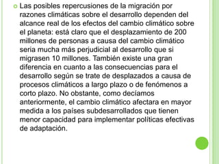    Las posibles repercusiones de la migración por
    razones climáticas sobre el desarrollo dependen del
    alcance real de los efectos del cambio climático sobre
    el planeta: está claro que el desplazamiento de 200
    millones de personas a causa del cambio climático
    seria mucha más perjudicial al desarrollo que si
    migrasen 10 millones. También existe una gran
    diferencia en cuanto a las consecuencias para el
    desarrollo según se trate de desplazados a causa de
    procesos climáticos a largo plazo o de fenómenos a
    corto plazo. No obstante, como decíamos
    anteriormente, el cambio climático afectara en mayor
    medida a los países subdesarrollados que tienen
    menor capacidad para implementar políticas efectivas
    de adaptación.
 