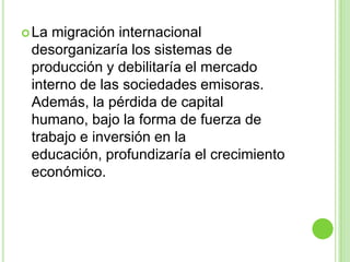  La migración internacional
 desorganizaría los sistemas de
 producción y debilitaría el mercado
 interno de las sociedades emisoras.
 Además, la pérdida de capital
 humano, bajo la forma de fuerza de
 trabajo e inversión en la
 educación, profundizaría el crecimiento
 económico.
 