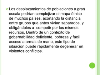  Los desplazamientos de poblaciones a gran
 escala podrían complejizar el mapa étnico
 de muchos países, acortando la distancia
 entre grupos que antes vivían separados, y
 obligándoles a competir por los mismos
 recursos. Dentro de un contexto de
 gobernabilidad deficiente, pobreza y fácil
 acceso a armas de mano, este tipo de
 situación puede rápidamente degenerar en
 violentos conflictos.
 