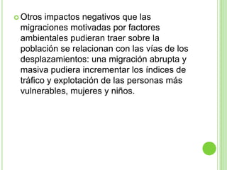  Otros impactos negativos que las
 migraciones motivadas por factores
 ambientales pudieran traer sobre la
 población se relacionan con las vías de los
 desplazamientos: una migración abrupta y
 masiva pudiera incrementar los índices de
 tráfico y explotación de las personas más
 vulnerables, mujeres y niños.
 