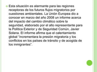   Esta situación es alarmante para las regiones
    receptoras de los futuros flujos migratorios por
    cuestiones ambientales. La Unión Europea dio a
    conocer en marzo del año 2008 un informe acerca
    del impacto del cambio climático sobre la
    seguridad, elaborado por el alto representante para
    la Política Exterior y de Seguridad Común, Javier
    Solana. El informe afirma que el calentamiento
    global “incrementara la presión migratoria y los
    conflictos en los países de tránsito y de acogida de
    los inmigrantes”.
 
