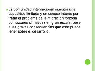  La comunidad internacional muestra una
 capacidad limitada y un escaso interés por
 tratar el problema de la migración forzosa
 por razones climáticas en gran escala, pese
 a las graves consecuencias que esta puede
 tener sobre el desarrollo.
 