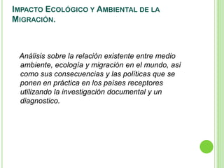 IMPACTO ECOLÓGICO Y AMBIENTAL DE LA
MIGRACIÓN.



 Análisis sobre la relación existente entre medio
 ambiente, ecología y migración en el mundo, así
 como sus consecuencias y las políticas que se
 ponen en práctica en los países receptores
 utilizando la investigación documental y un
 diagnostico.
 