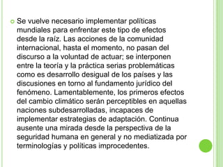    Se vuelve necesario implementar políticas
    mundiales para enfrentar este tipo de efectos
    desde la raíz. Las acciones de la comunidad
    internacional, hasta el momento, no pasan del
    discurso a la voluntad de actuar; se interponen
    entre la teoría y la práctica serias problemáticas
    como es desarrollo desigual de los países y las
    discusiones en torno al fundamento jurídico del
    fenómeno. Lamentablemente, los primeros efectos
    del cambio climático serán perceptibles en aquellas
    naciones subdesarrolladas, incapaces de
    implementar estrategias de adaptación. Continua
    ausente una mirada desde la perspectiva de la
    seguridad humana en general y no mediatizada por
    terminologías y políticas improcedentes.
 