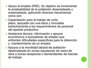  Apoyo al empleo (PAE). Su objetivo es incrementar
  la empleabilidad de la población desempleada y
  subempleada, aplicando diversos mecanismos
  como son:
 Capacitación para el trabajo de corto
  plazo, apoyada con una beca y vinculada
  estrechamente a los requerimientos de personal
  del aparato productivo.
 Asistencia técnica, información y apoyos
  económicos a buscadores de empleo que
  enfrentan dificultades especificas para la obtención
  y mantenimiento de un empleo.
 Apoyos a la movilidad laboral de población
  desempleada en zonas expulsoras de mano de
  obra a zonas receptoras o demandantes de fuerzas
  de trabajo
 
