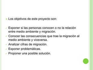    Los objetivos de este proyecto son:

   Exponer si las personas conocen o no la relación
    entre medio ambiente y migración.
   Conocer las consecuencias que trae la migración al
    medio ambiente y viceversa.
   Analizar cifras de migración.
   Exponer problemáticas.
   Proponer una posible solución.
 