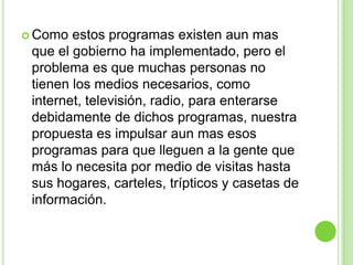  Como  estos programas existen aun mas
 que el gobierno ha implementado, pero el
 problema es que muchas personas no
 tienen los medios necesarios, como
 internet, televisión, radio, para enterarse
 debidamente de dichos programas, nuestra
 propuesta es impulsar aun mas esos
 programas para que lleguen a la gente que
 más lo necesita por medio de visitas hasta
 sus hogares, carteles, trípticos y casetas de
 información.
 