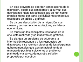 En este proyecto se abordan temas acerca de la
migración, desde sus conceptos y, a su vez, sus
definiciones hasta los estudios que se han hecho
principalmente por parte del INEGI mostrando sus
resultados en tablas y graficas.
  Se da una descripción de la migración, sus
causas y consecuencias ecológicas, sociales y
económicas.
  Se muestran los principales resultados de la
encuesta realizada y se muestran en graficas.
  Se plantea un problema de acuerdo a la
información recabada y a las respuestas del
diagnostico y se retoman algunos de los programas
gubernamentales que existen actualmente a
manera de posibles soluciones al problema
planteado y a su vez damos otra solución
propuesta por nosotros.
 