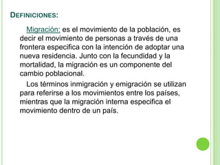 DEFINICIONES:
     Migración: es el movimiento de la población, es
  decir el movimiento de personas a través de una
  frontera especifica con la intención de adoptar una
  nueva residencia. Junto con la fecundidad y la
  mortalidad, la migración es un componente del
  cambio poblacional.
     Los términos inmigración y emigración se utilizan
  para referirse a los movimientos entre los países,
  mientras que la migración interna especifica el
  movimiento dentro de un país.
 
