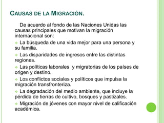 CAUSAS DE LA MIGRACIÓN.
    De acuerdo al fondo de las Naciones Unidas las
 causas principales que motivan la migración
 internacional son:
  La búsqueda de una vida mejor para una persona y
 su familia.
  Las disparidades de ingresos entre las distintas
 regiones.
  Las políticas laborales y migratorias de los países de
 origen y destino.
  Los conflictos sociales y políticos que impulsa la
 migración transfronteriza.
  La degradación del medio ambiente, que incluye la
 pérdida de tierras de cultivo, bosques y pastizales.
  Migración de jóvenes con mayor nivel de calificación
 académica.
 