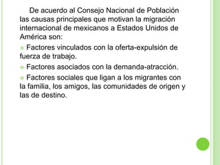 De acuerdo al Consejo Nacional de Población
las causas principales que motivan la migración
internacional de mexicanos a Estados Unidos de
América son:
 Factores vinculados con la oferta-expulsión de
fuerza de trabajo.
 Factores asociados con la demanda-atracción.

 Factores sociales que ligan a los migrantes con
la familia, los amigos, las comunidades de origen y
las de destino.
 