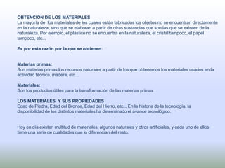 OBTENCIÓN DE LOS MATERIALES
La mayoría de los materiales de los cuales están fabricados los objetos no se encuentran directamente
en la naturaleza, sino que se elaboran a partir de otras sustancias que son las que se extraen de la
naturaleza. Por ejemplo, el plástico no se encuentra en la naturaleza, el cristal tampoco, el papel
tampoco, etc...
Es por esta razón por la que se obtienen:
Materias primas:
Son materias primas los recursos naturales a partir de los que obtenemos los materiales usados en la
actividad técnica. madera, etc...
Materiales:
Son los productos útiles para la transformación de las materias primas
LOS MATERIALES Y SUS PROPIEDADES
Edad de Piedra, Edad del Bronce, Edad del Hierro, etc... En la historia de la tecnología, la
disponibilidad de los distintos materiales ha determinado el avance tecnológico.
Hoy en día existen multitud de materiales, algunos naturales y otros artificiales, y cada uno de ellos
tiene una serie de cualidades que lo diferencian del resto.
 