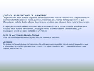 ¿QUÉ SON LAS PROPIEDADES DE UN MATERIAL?
Las propiedades de un material se pueden definir como aquella serie de características comportamiento de
ese material ante las acciones físicas, químicas, mecánicas, etc... Siendo dichas propiedades lo que
diferencian un material de otro y lo que determina que un objeto esté fabricado de un material determinado.
Por ejemplo, un martillo deberá estar realizado de un material duro, el faro de un coche tendrá que estar
realizado de un material transparente, un tobogán deberá estar fabricado de un material liso, y un
chubasquero tendrá que estar realizado de un material
TIPOS DE MATERIALES TECNOLÓGICOS
Entre los materiales más utilizados para elaborar productos, destacan:
La madera:
Se obtiene de la parte leñosa de los árboles. Se utiliza como combustible, para la industria papelera, para
la fabricación de muebles, elementos de construcción (vigas, escaleras, etc... ), decorativos (marcos de
cuadros, esculturas, etc...)
 