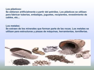 Los plásticos:
Se obtienen artificialmente a partir del petróleo. Los plásticos se utilizan
para fabricar tuberías, embalajes, juguetes, recipientes, revestimiento de
cables, etc...
Los metales:
Se extraen de los minerales que forman parte de las rocas. Los metales se
utilizan para estructuras y piezas de máquinas, herramientas, tornillerías.
 