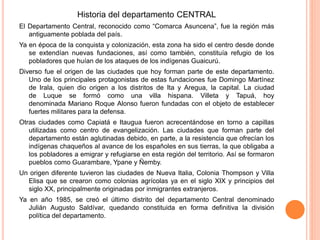 Historia del departamento CENTRAL
El Departamento Central, reconocido como “Comarca Asuncena”, fue la región más
antiguamente poblada del país.
Ya en época de la conquista y colonización, esta zona ha sido el centro desde donde
se extendían nuevas fundaciones, así como también, constituía refugio de los
pobladores que huían de los ataques de los indígenas Guaicurú.
Diverso fue el origen de las ciudades que hoy forman parte de este departamento.
Uno de los principales protagonistas de estas fundaciones fue Domingo Martínez
de Irala, quien dio origen a los distritos de Ita y Aregua, la capital. La ciudad
de Luque se formó como una villa hispana. Villeta y Tapuá, hoy
denominada Mariano Roque Alonso fueron fundadas con el objeto de establecer
fuertes militares para la defensa.
Otras ciudades como Capiatá e Itaugua fueron acrecentándose en torno a capillas
utilizadas como centro de evangelización. Las ciudades que forman parte del
departamento están aglutinadas debido, en parte, a la resistencia que ofrecían los
indígenas chaqueños al avance de los españoles en sus tierras, la que obligaba a
los pobladores a emigrar y refugiarse en esta región del territorio. Así se formaron
pueblos como Guarambare, Ypane y Ñemby.
Un origen diferente tuvieron las ciudades de Nueva Italia, Colonia Thompson y Villa
Elisa que se crearon como colonias agrícolas ya en el siglo XIX y principios del
siglo XX, principalmente originadas por inmigrantes extranjeros.
Ya en año 1985, se creó el último distrito del departamento Central denominado
Julián Augusto Saldívar, quedando constituida en forma definitiva la división
política del departamento.
 