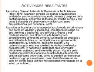 ACTIVIDADES RESALTANTES
Asunción y Central: Antes de la Guerra de la Triple Alianza
(1864-1870) Asunción conoció un avance arquitectónico
acelerado, pero ocupada y saqueada durante y después de la
conflagración su desarrollo se truncó por mucho tiempo y ese
antes y después se observan hoy en los contrastes
arquitectónicos que definen su perfil.
Asunción es hoy una ciudad acogedora, coloreada en primavera
con flores de lapacho y jacarandá, con alguna nostalgia de
sus jazmines y azahares; sus edificios antiguos y sus
modernas torres, sus almacenes de barrios y sus
sorprendentes centros de compra, sus modestas posadas y
sus brillantes hoteles, su comida típica y su gastronomía
internacional, su artesanía, su idioma guaraní y su
cadenciosa guarania, sus románticas noches y refinados
espectáculos, le habilitan a impregnar en el ánimo del
visitante un auténtico sentimiento de placer. Hoy día en la
ciudad son realizadas todo tipo de actividades de carácter
cultural así como deportivas, como lo pueden ser conciertos
de diversos grupos musicales, como también carreras de
calle en donde cada vez hay mas personas interesadas en la
salud de su futuro.
 