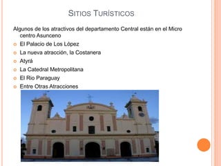SITIOS TURÍSTICOS
Algunos de los atractivos del departamento Central están en el Micro
centro Asunceno
 El Palacio de Los López
 La nueva atracción, la Costanera
 Atyrá
 La Catedral Metropolitana
 El Rio Paraguay
 Entre Otras Atracciones
 