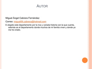 AUTOR
Miguel Ángel Cabrera Fernández
Correo: miguel06.cabrera@hotmail.com
E elegido este departamento por la rica y variada historia con la que cuenta,
además es el departamento donde muchos de mi familia viven y donde yo
me he criado.
 