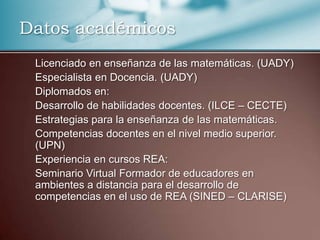 Datos académicos
Licenciado en enseñanza de las matemáticas. (UADY)
Especialista en Docencia. (UADY)
Diplomados en:
Desarrollo de habilidades docentes. (ILCE – CECTE)
Estrategias para la enseñanza de las matemáticas.
Competencias docentes en el nivel medio superior.
(UPN)
Experiencia en cursos REA:
Seminario Virtual Formador de educadores en
ambientes a distancia para el desarrollo de
competencias en el uso de REA (SINED – CLARISE)
 