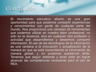Conclusión
El movimiento educativo abierto es una gran
oportunidad para que podamos compartir experiencias
y conocimientos con gente de cualquier parte del
mundo. Nos proporciona una variedad de herramientas
que podemos utilizar en nuestra labor profesional, no
sólo en la docencia, sino en cualquier otra profesión o
actividad que desarrollemos y deseemos compartir
información. El uso de las tecnologías de la información
es una ventana a la innovación y actualización de la
manera en que se está transmitiendo la información de
manera global, y no podemos quedarnos atrás.
Tenemos que seguir adelante y tener éxito en lograr
alcanzar las competencias necesarias para el uso de
REA.
 
