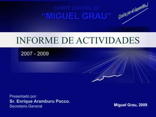 INFORME DE ACTIVIDADES
2007 - 2009
Presentado por:
Sr. Enrique Aramburu Pocco.
Secretario General Miguel Grau, 2009
COMITÉ CENTRAL DECOMITÉ CENTRAL DE
““MIGUEL GRAU”MIGUEL GRAU”
 