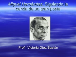 Miguel Hernández,  Siguiendo la senda de un gran poeta Prof.: Victoria Díez Baztán 