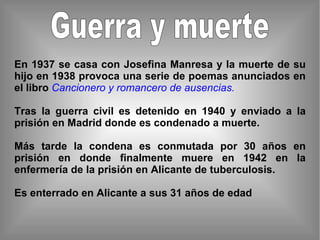 Guerra y muerte En 1937 se casa con Josefina Manresa y la muerte de su hijo en 1938 provoca una serie de poemas anunciados en el libro  Cancionero y romancero de ausencias. Tras la guerra civil es detenido en 1940 y enviado a la prisión en Madrid donde es condenado a muerte. Más tarde la condena es conmutada por 30 años en prisión en donde finalmente muere en 1942 en la enfermería de la prisión en Alicante de tuberculosis. Es enterrado en Alicante a sus 31 años de edad 