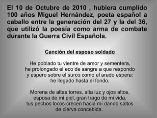 El 10 de Octubre de 2010 , hubiera cumplido 100 años Miguel Hernández, poeta español a caballo entre la generación del 27 y la del 36, que utilizó la poesía como arma de combate durante la Guerra Civil Española. Canción del esposo soldado He poblado tu vientre de amor y sementera, he prolongado el eco de sangre a que respondo y espero sobre el surco como el arado espera: he llegado hasta el fondo. Morena de altas torres, alta luz y ojos altos, esposa de mi piel, gran trago de mi vida, tus pechos locos crecen hacia mí dando saltos de cierva concebida.  