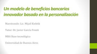 Un modelo de beneficios bancarios
innovador basado en la personalización
Maestrando: Lic. Mijail Kiektik
Tutor: Dr. Javier García Fronti
MBA Base tecnológica
Universidad de Buenos Aires
 