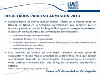 RESULTADOS PROCESO ADMISIÓN 2013
 Conjuntamente, el DEMRE publicó estudio “Efecto de la incorporación del
Ranking de Notas en la Selección Universitaria”2, que concluye que en
términos globales el uso del Ranking de Notas genera un impacto positivo en
la selección de estudiantes a las universidades beneficiando a:
 estudiantes de mejor desempeño escolar;
 estudiantes de menor nivel socioeconómico;
 estudiantes pertenecientes a establecimientos Municipales, Particulares Subvencionados y
establecimientos más vulnerables;
 y estudiantes de género femenino.
 Este beneficio se traduce en una mayor selección de este grupo de
estudiantes y en una mejora sustancial en la preferencia en la que quedan
seleccionados, teniendo un mayor impacto el movimiento de estudiantes
entre carreras y universidades, que el ingreso de nuevos estudiantes al
sistema.
2 Tomás Larroucau, Ignacio Ríos y Alejandra Mizala
 