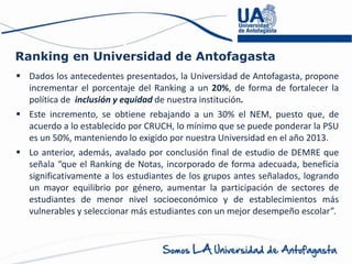 Ranking en Universidad de Antofagasta
 Dados los antecedentes presentados, la Universidad de Antofagasta, propone
incrementar el porcentaje del Ranking a un 20%, de forma de fortalecer la
política de inclusión y equidad de nuestra institución.
 Este incremento, se obtiene rebajando a un 30% el NEM, puesto que, de
acuerdo a lo establecido por CRUCH, lo mínimo que se puede ponderar la PSU
es un 50%, manteniendo lo exigido por nuestra Universidad en el año 2013.
 Lo anterior, además, avalado por conclusión final de estudio de DEMRE que
señala “que el Ranking de Notas, incorporado de forma adecuada, beneficia
significativamente a los estudiantes de los grupos antes señalados, logrando
un mayor equilibrio por género, aumentar la participación de sectores de
estudiantes de menor nivel socioeconómico y de establecimientos más
vulnerables y seleccionar más estudiantes con un mejor desempeño escolar”.
 