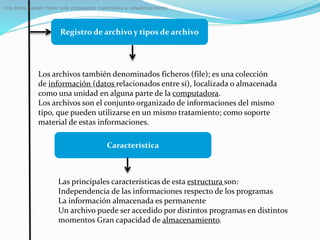 Registro de archivo y tipos de archivo
: los datos pueden haber sido procesados matemática o estadísticamente.
Los archivos también denominados ficheros (file); es una colección
de información (datos relacionados entre sí), localizada o almacenada
como una unidad en alguna parte de la computadora.
Los archivos son el conjunto organizado de informaciones del mismo
tipo, que pueden utilizarse en un mismo tratamiento; como soporte
material de estas informaciones.
Característica
Las principales características de esta estructura son:
Independencia de las informaciones respecto de los programas
La información almacenada es permanente
Un archivo puede ser accedido por distintos programas en distintos
momentos Gran capacidad de almacenamiento.
 