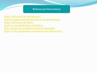 Referencias Electrónicas
https://definicion.de/informacion/
http://conogasi.org/articulos/que-es-la-terminologia/
https://definicion.de/datos/
https://www.significados.com/datos/
http://progra.usm.cl/apunte/materia/tipos.html
https://www.significados.com/sistema-de-informacion/
 